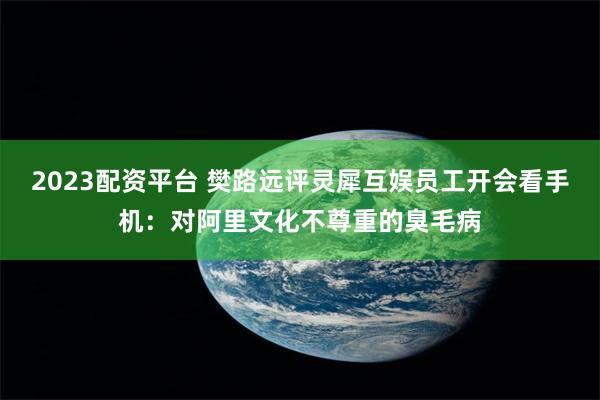 2023配资平台 樊路远评灵犀互娱员工开会看手机:对阿里文化不尊重的臭毛病