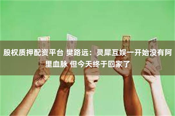 股权质押配资平台 樊路远:灵犀互娱一开始没有阿里血脉 但今天终于回家了