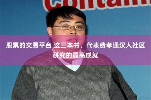 股票的交易平台 这三本书,代表费孝通汉人社区研究的最高成就