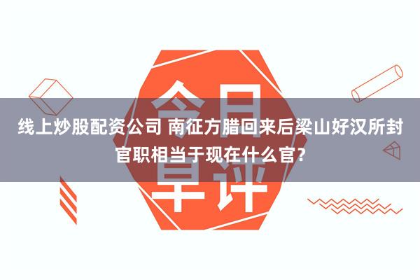 线上炒股配资公司 南征方腊回来后梁山好汉所封官职相当于现在什么官？