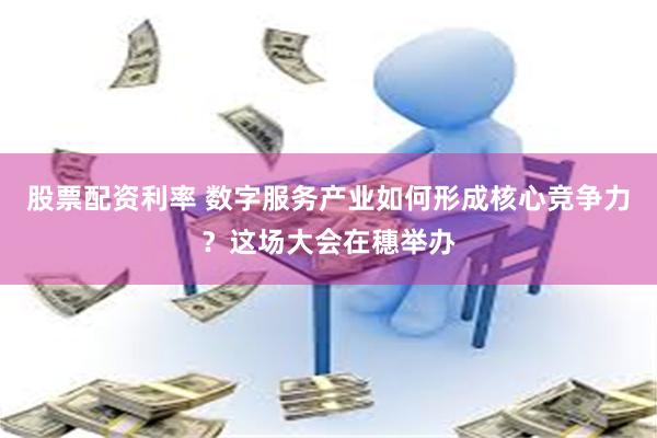 股票配资利率 数字服务产业如何形成核心竞争力？这场大会在穗举办