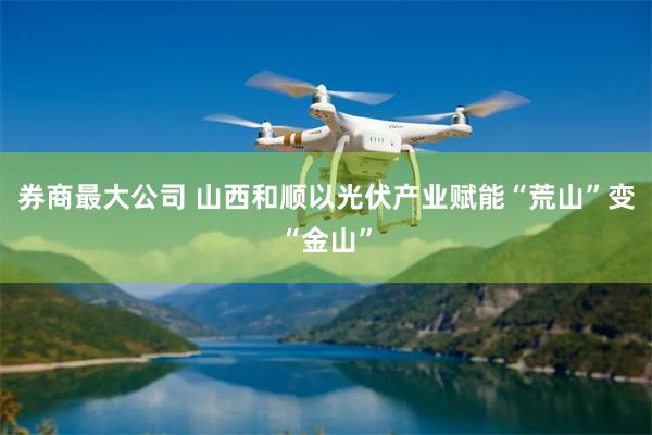 券商最大公司 山西和顺以光伏产业赋能“荒山”变“金山”