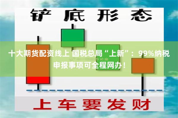 十大期货配资线上 国税总局“上新”：99%纳税申报事项可全程网办！