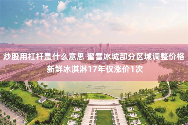 炒股用杠杆是什么意思 蜜雪冰城部分区域调整价格 新鲜冰淇淋17年仅涨价1次