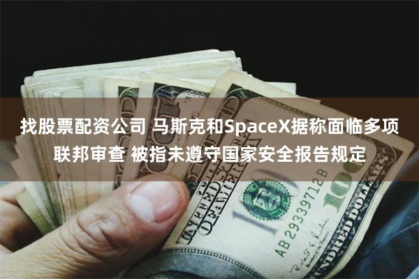 找股票配资公司 马斯克和SpaceX据称面临多项联邦审查 被指未遵守国家安全报告规定