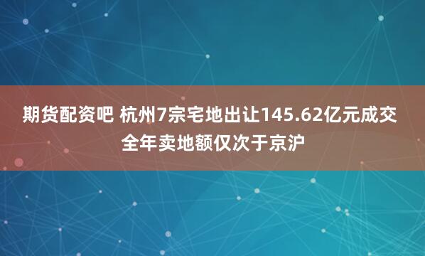 期货配资吧 杭州7宗宅地出让145.62亿元成交 全年卖地额仅次于京沪