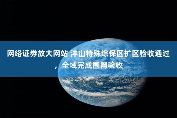 网络证劵放大网站 洋山特殊综保区扩区验收通过,全域完成围网验收