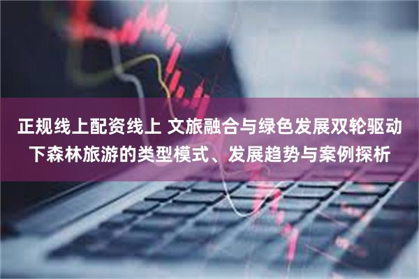 正规线上配资线上 文旅融合与绿色发展双轮驱动下森林旅游的类型模式、发展趋势与案例探析