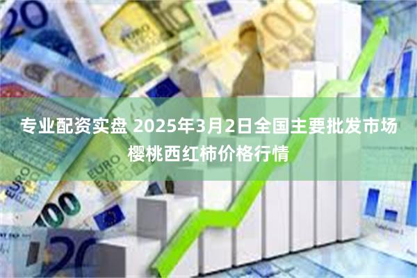 专业配资实盘 2025年3月2日全国主要批发市场樱桃西红柿价格行情