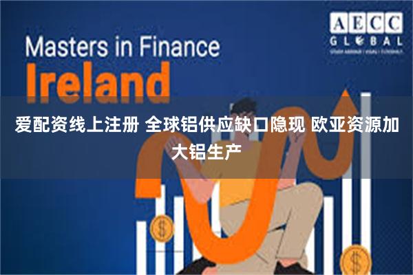 爱配资线上注册 全球铝供应缺口隐现 欧亚资源加大铝生产