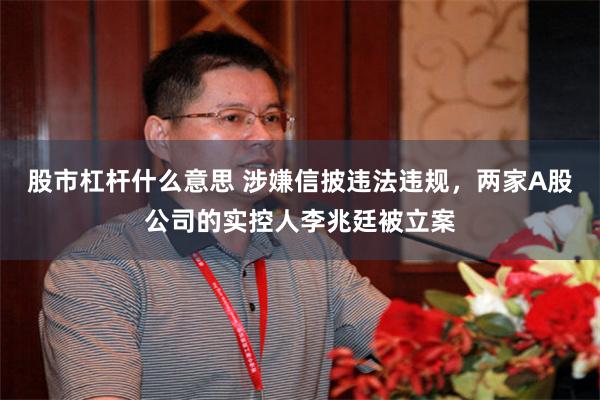 股市杠杆什么意思 涉嫌信披违法违规,两家A股公司的实控人李兆廷被立案