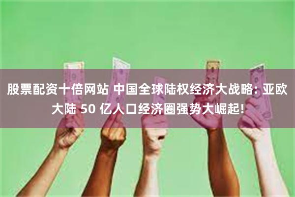 股票配资十倍网站 中国全球陆权经济大战略: 亚欧大陆 50 亿人口经济圈强势大崛起!