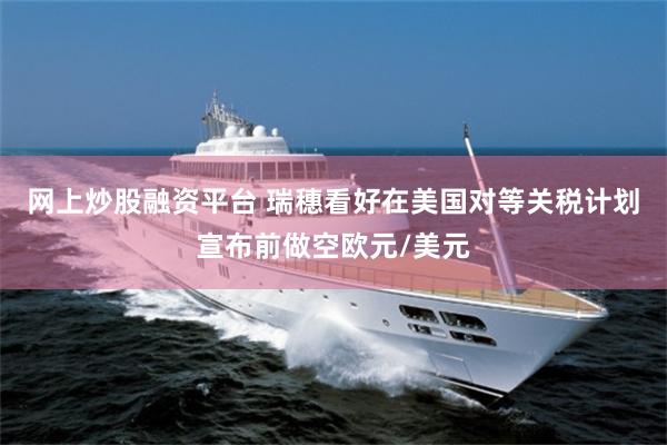 网上炒股融资平台 瑞穗看好在美国对等关税计划宣布前做空欧元/美元