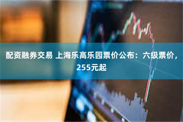 配资融券交易 上海乐高乐园票价公布：六级票价，255元起