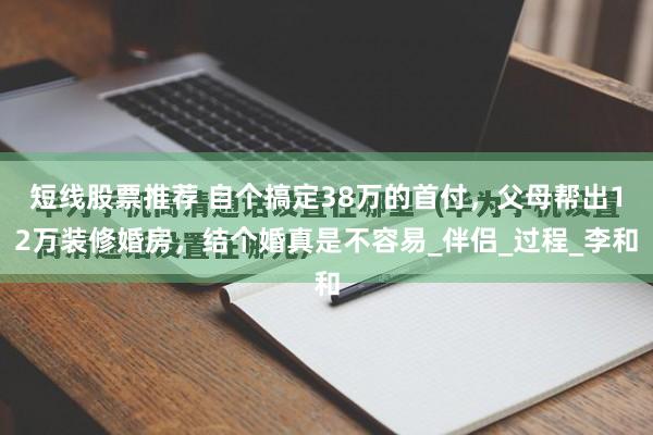 短线股票推荐 自个搞定38万的首付，父母帮出12万装修婚房，结个婚真是不容易_伴侣_过程_李和