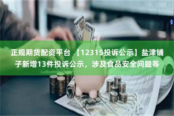 正规期货配资平台 【12315投诉公示】盐津铺子新增13件投诉公示，涉及食品安全问题等
