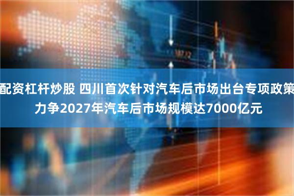 配资杠杆炒股 四川首次针对汽车后市场出台专项政策 力争2027年汽车后市场规模达7000亿元