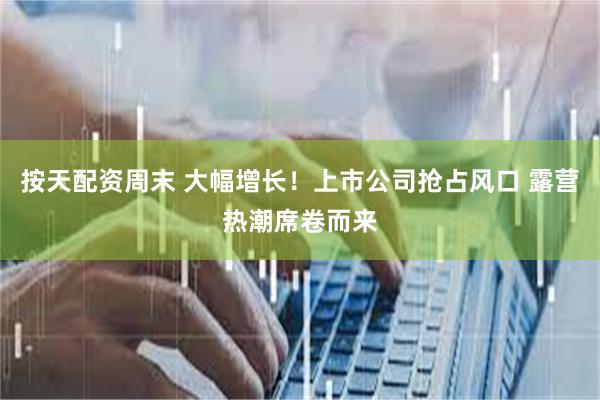 按天配资周末 大幅增长！上市公司抢占风口 露营热潮席卷而来