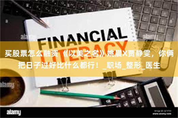 买股票怎么融资 《以美之名》姚晨X贾静雯，你俩把日子过好比什么都行！_职场_整形_医生