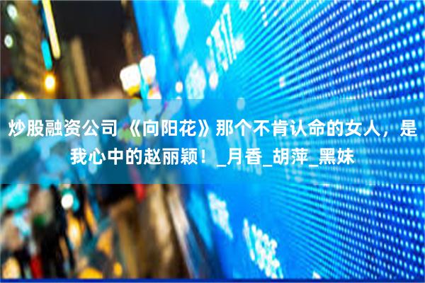 炒股融资公司 《向阳花》那个不肯认命的女人，是我心中的赵丽颖！_月香_胡萍_黑妹