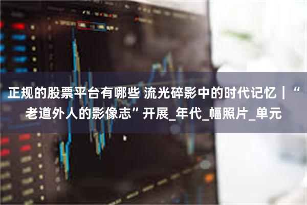 正规的股票平台有哪些 流光碎影中的时代记忆｜“老道外人的影像志”开展_年代_幅照片_单元