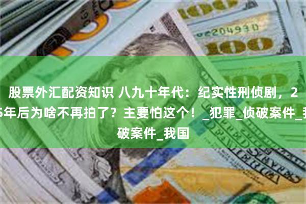 股票外汇配资知识 八九十年代：纪实性刑侦剧，2005年后为啥不再拍了？主要怕这个！_犯罪_侦破案件_我国