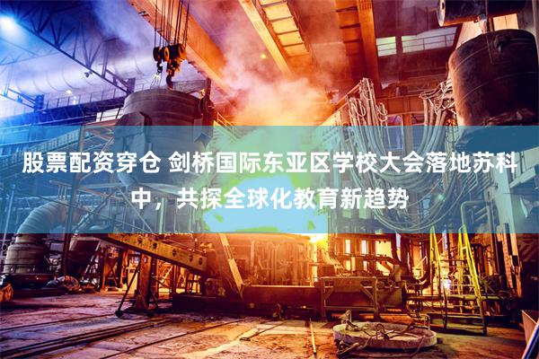 股票配资穿仓 剑桥国际东亚区学校大会落地苏科中，共探全球化教育新趋势
