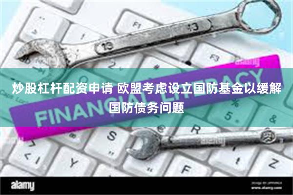 炒股杠杆配资申请 欧盟考虑设立国防基金以缓解国防债务问题