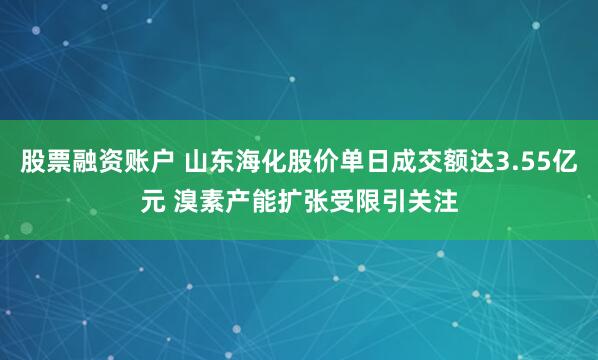 股票融资账户 山东海化股价单日成交额达3.55亿元 溴素产能扩张受限引关注