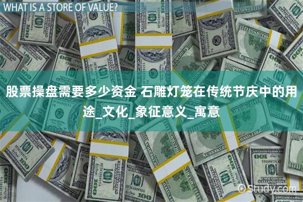 股票操盘需要多少资金 石雕灯笼在传统节庆中的用途_文化_象征意义_寓意