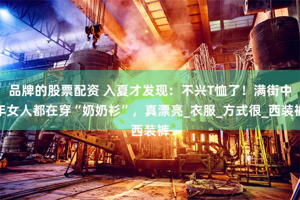 品牌的股票配资 入夏才发现：不兴T恤了！满街中年女人都在穿“奶奶衫”，真漂亮_衣服_方式很_西装裤