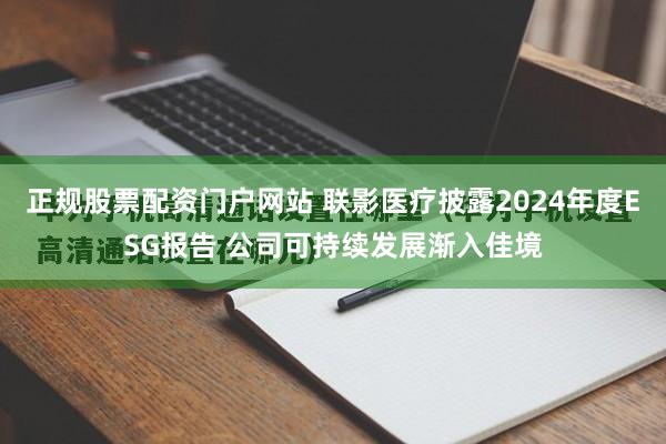 正规股票配资门户网站 联影医疗披露2024年度ESG报告 公司可持续发展渐入佳境