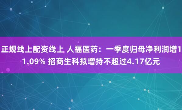 正规线上配资线上 人福医药：一季度归母净利润增11.09% 招商生科拟增持不超过4.17亿元