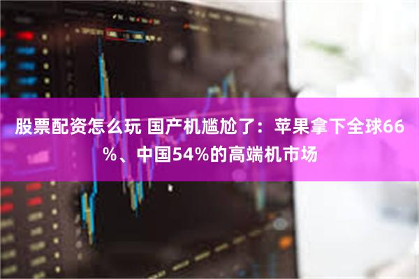股票配资怎么玩 国产机尴尬了：苹果拿下全球66%、中国54%的高端机市场