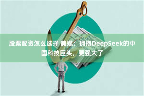 股票配资怎么选择 美媒：拥抱DeepSeek的中国科技巨头，更强大了