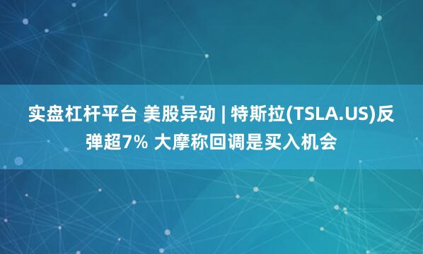 实盘杠杆平台 美股异动 | 特斯拉(TSLA.US)反弹超7% 大摩称回调是买入机会