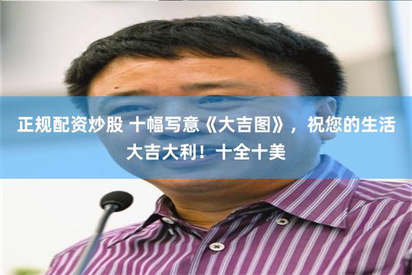 正规配资炒股 十幅写意《大吉图》，祝您的生活大吉大利！十全十美
