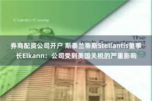 券商配资公司开户 斯泰兰蒂斯Stellantis董事长Elkann：公司受到美国关税的严重影响