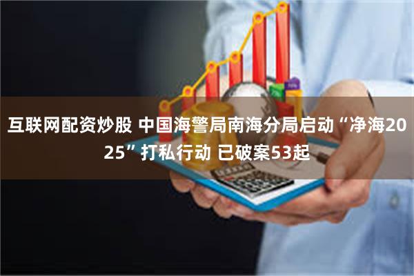 互联网配资炒股 中国海警局南海分局启动“净海2025”打私行动 已破案53起