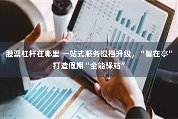 股票杠杆在哪里 一站式服务提档升级，“智在亭”打造假期“全能驿站”