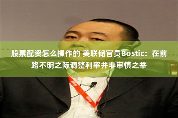 股票配资怎么操作的 美联储官员Bostic：在前路不明之际调整利率并非审慎之举