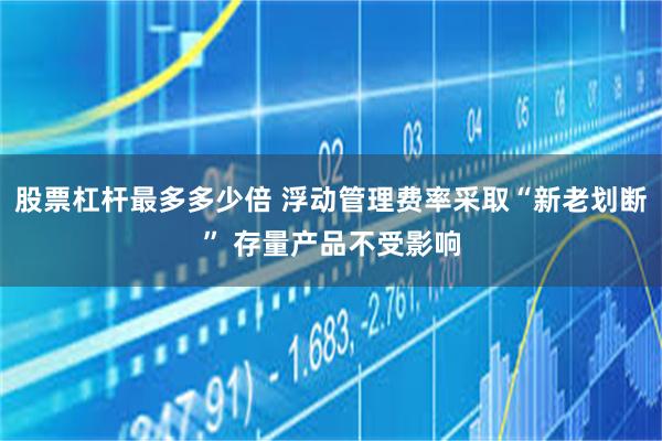 股票杠杆最多多少倍 浮动管理费率采取“新老划断” 存量产品不受影响