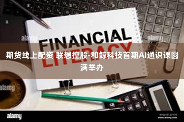 期货线上配资 联想控股·和鲸科技首期AI通识课圆满举办
