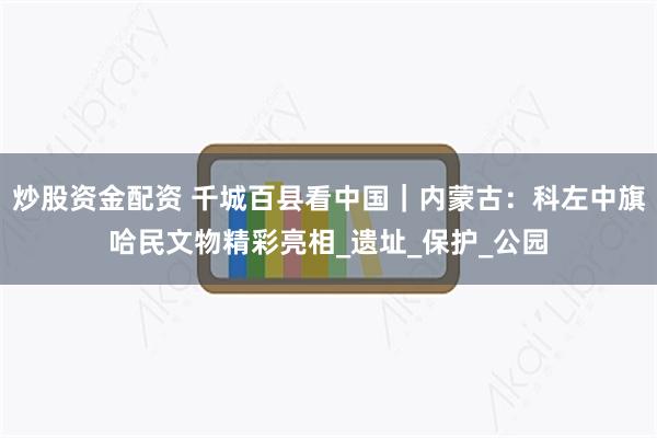 炒股资金配资 千城百县看中国｜内蒙古：科左中旗哈民文物精彩亮相_遗址_保护_公园