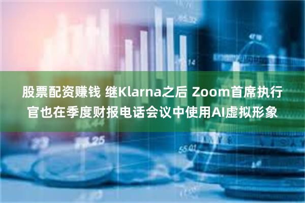 股票配资赚钱 继Klarna之后 Zoom首席执行官也在季度财报电话会议中使用AI虚拟形象