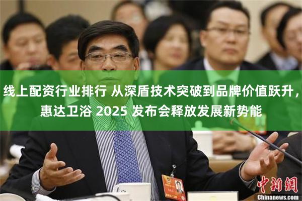 线上配资行业排行 从深盾技术突破到品牌价值跃升，惠达卫浴 2025 发布会释放发展新势能