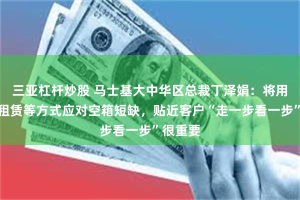 三亚杠杆炒股 马士基大中华区总裁丁泽娟：将用调运、租赁等方式应对空箱短缺，贴近客户“走一步看一步”很重要