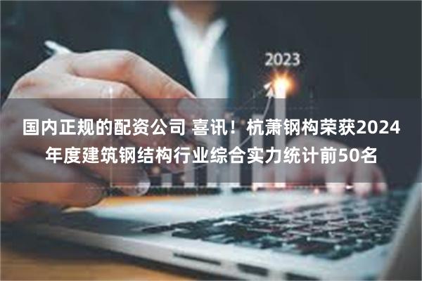 国内正规的配资公司 喜讯！杭萧钢构荣获2024年度建筑钢结构行业综合实力统计前50名