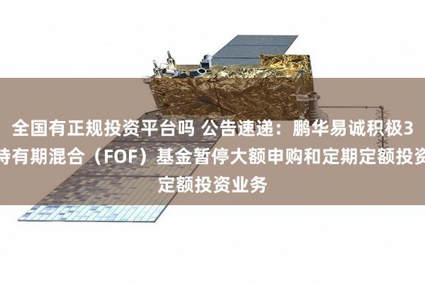 全国有正规投资平台吗 公告速递:鹏华易诚积极3个月持有期混合(FOF)基金暂停大额申购和定期定额投资业务