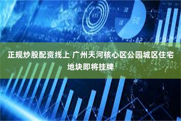 正规炒股配资线上 广州天河核心区公园城区住宅地块即将挂牌